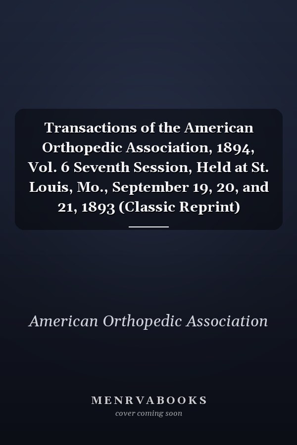 Transactions of the American Orthopedic Association, 1894, Vol. 6 Seventh Session, Held at St. Louis, Mo., September 19, 20, and 21, 1893 (Classic Reprint)