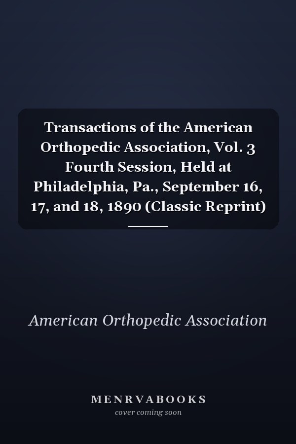 Transactions of the American Orthopedic Association, Vol. 3 Fourth Session, Held at Philadelphia, Pa., September 16, 17, and 18, 1890 (Classic Reprint)