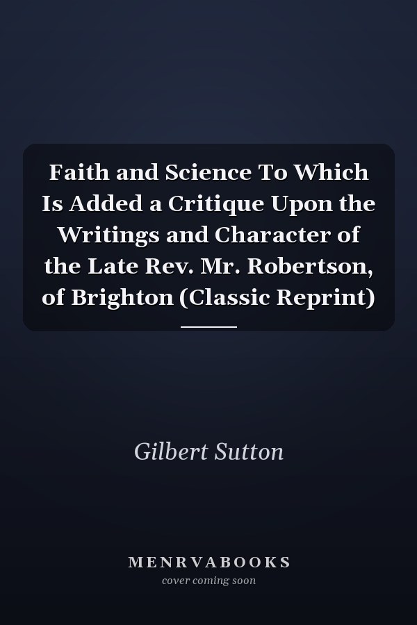 Faith and Science To Which Is Added a Critique Upon the Writings and Character of the Late Rev. Mr. Robertson, of Brighton (Classic Reprint)