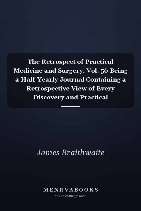 The Retrospect of Practical Medicine and Surgery, Vol. 56 Being a Half-Yearly Journal Containing a Retrospective View of Every Discovery and Practical Improvement in the Medical Sciences; January, 1868 (Classic Reprint)