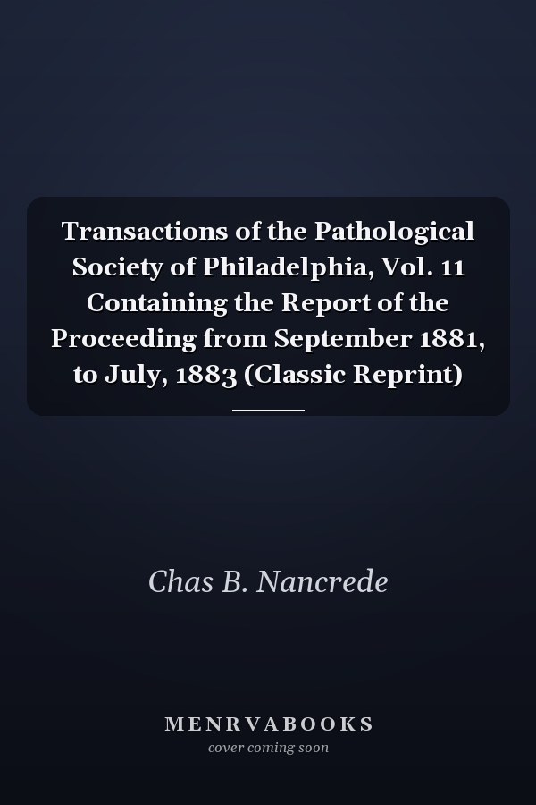 Transactions of the Pathological Society of Philadelphia, Vol. 11 Containing the Report of the Proceeding from September 1881, to July, 1883 (Classic Reprint)