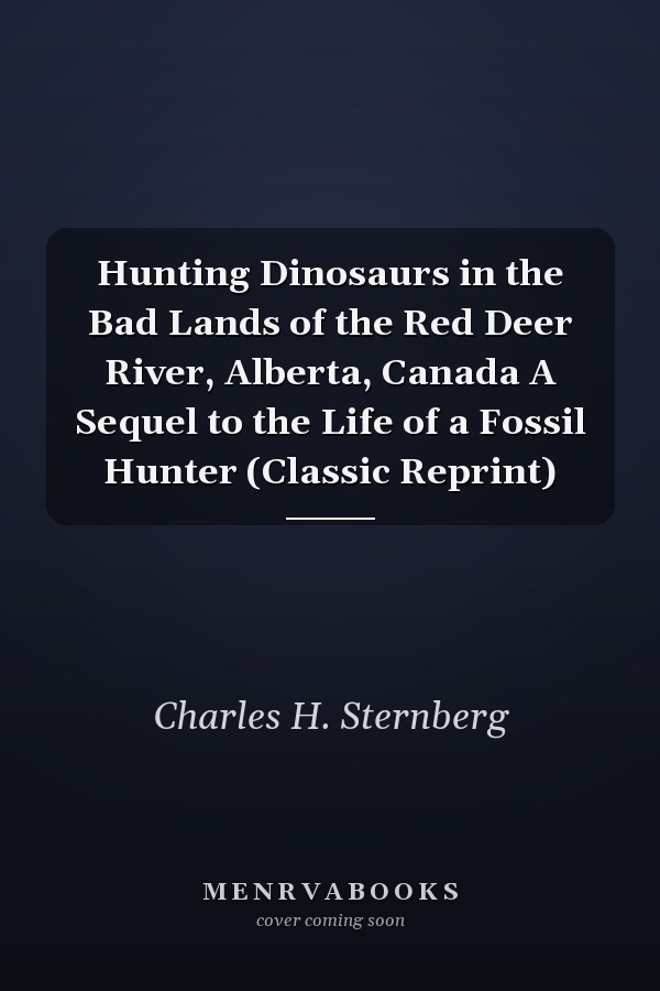Hunting Dinosaurs in the Bad Lands of the Red Deer River, Alberta, Canada A Sequel to the Life of a Fossil Hunter (Classic Reprint)