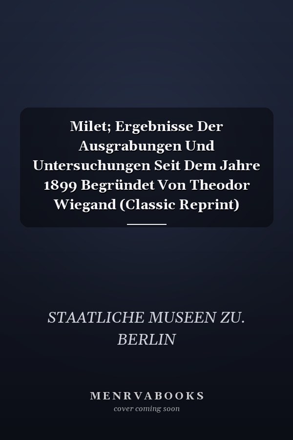 Milet; Ergebnisse Der Ausgrabungen Und Untersuchungen Seit Dem Jahre 1899 Begründet Von Theodor Wiegand (Classic Reprint)