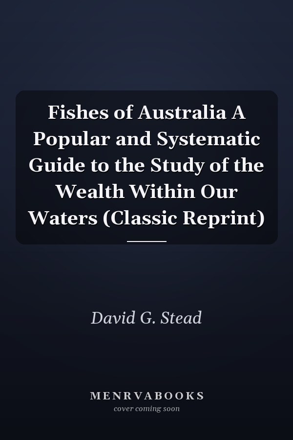 Fishes of Australia A Popular and Systematic Guide to the Study of the Wealth Within Our Waters (Classic Reprint)