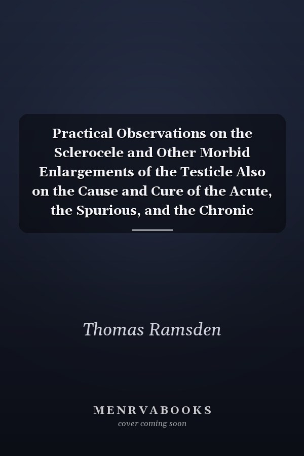 Practical Observations on the Sclerocele and Other Morbid Enlargements of the Testicle Also on the Cause and Cure of the Acute, the Spurious, and the Chronic Hydrocele (Classic Reprint)