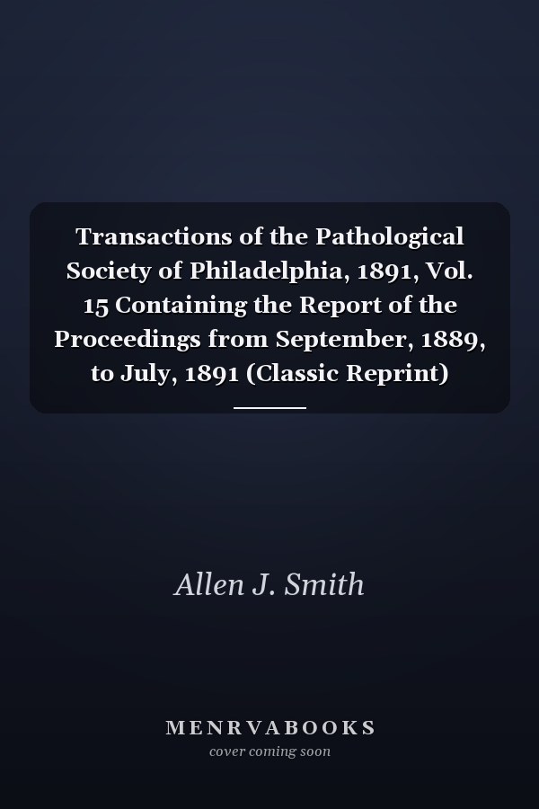 Transactions of the Pathological Society of Philadelphia, 1891, Vol. 15 Containing the Report of the Proceedings from September, 1889, to July, 1891 (Classic Reprint)
