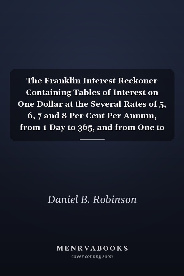 The Franklin Interest Reckoner Containing Tables of Interest on One Dollar at the Several Rates of 5, 6, 7 and 8 Per Cent Per Annum, from 1 Day to 365, and from One to Ten Years, with Rules for Computing Interest on Any Given Sum at Any Given Rate Per Ce