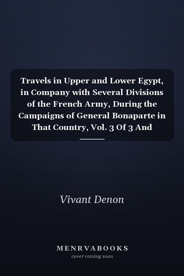 Travels in Upper and Lower Egypt, in Company with Several Divisions of the French Army, During the Campaigns of General Bonaparte in That Country, Vol. 3 Of 3 And Published Under His Immediate Patronage (Classic Reprint)
