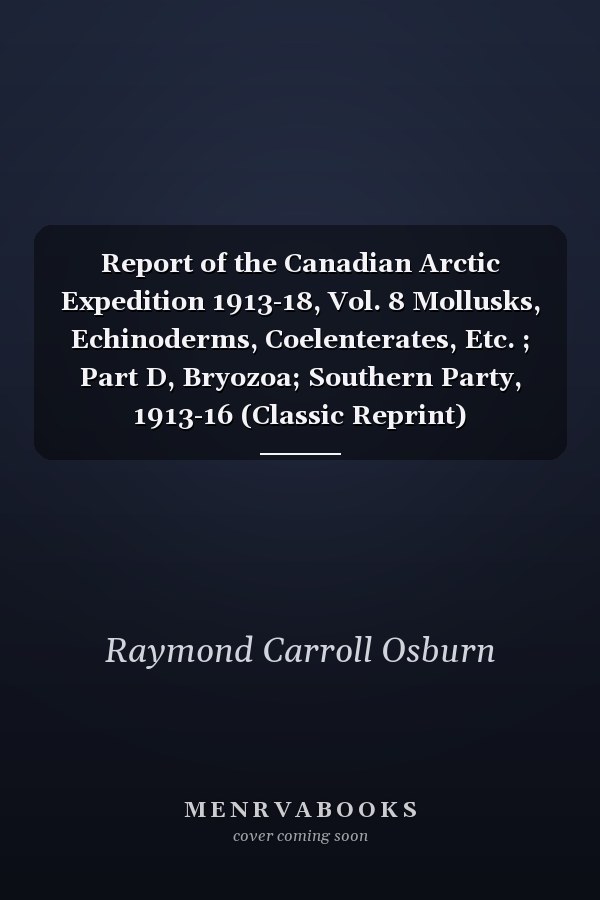 Report of the Canadian Arctic Expedition 1913-18, Vol. 8 Mollusks, Echinoderms, Coelenterates, Etc. ; Part D, Bryozoa; Southern Party, 1913-16 (Classic Reprint)