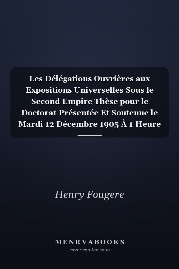 Les Délégations Ouvrières aux Expositions Universelles Sous le Second Empire Thèse pour le Doctorat Présentée Et Soutenue le Mardi 12 Décembre 1905 À 1 Heure de l'Apres-Midi (Classic Reprint)
