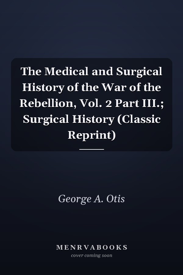 The Medical and Surgical History of the War of the Rebellion, Vol. 2 Part III.; Surgical History (Classic Reprint)
