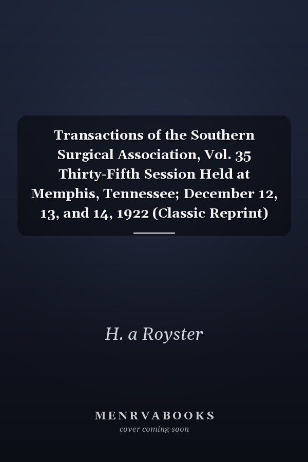 Transactions of the Southern Surgical Association, Vol. 35 Thirty-Fifth Session Held at Memphis, Tennessee; December 12, 13, and 14, 1922 (Classic Reprint)
