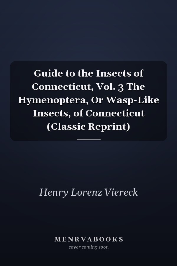Guide to the Insects of Connecticut, Vol. 3 The Hymenoptera, Or Wasp-Like Insects, of Connecticut (Classic Reprint)
