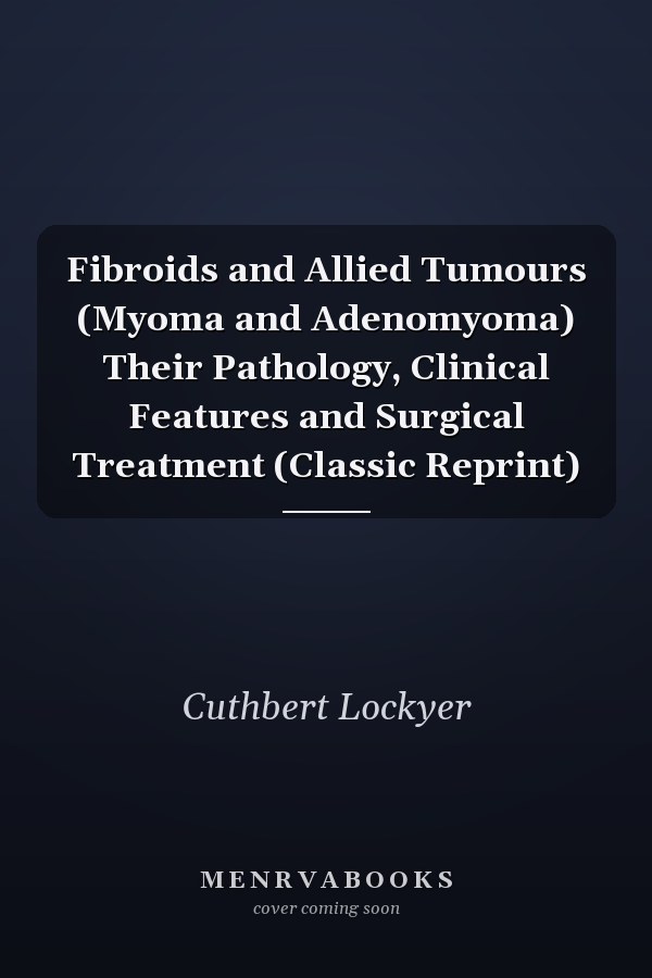 Fibroids and Allied Tumours (Myoma and Adenomyoma) Their Pathology, Clinical Features and Surgical Treatment (Classic Reprint)