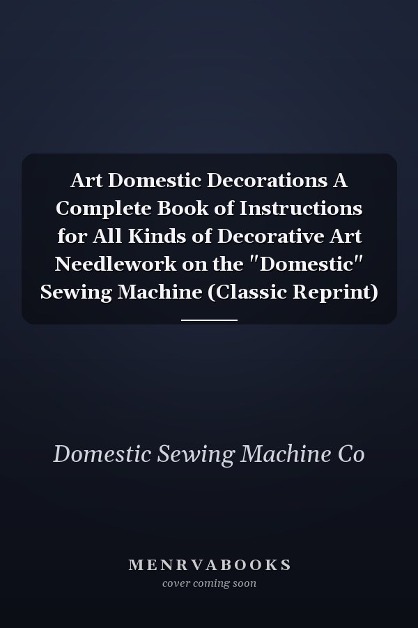 Art Domestic Decorations A Complete Book of Instructions for All Kinds of Decorative Art Needlework on the "Domestic" Sewing Machine (Classic Reprint)
