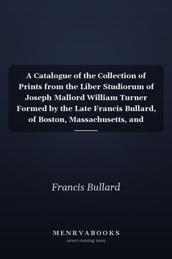 A Catalogue of the Collection of Prints from the Liber Studiorum of Joseph Mallord William Turner Formed by the Late Francis Bullard, of Boston, Massachusetts, and Bequeathed by Him to the Museum of Fine Arts in Boston (Classic Reprint)