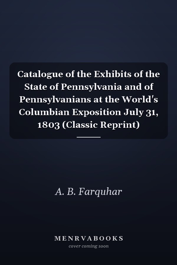 Catalogue of the Exhibits of the State of Pennsylvania and of Pennsylvanians at the World's Columbian Exposition July 31, 1803 (Classic Reprint)