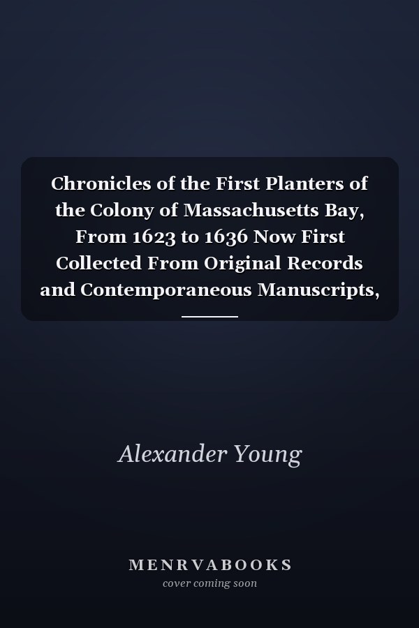 Chronicles of the First Planters of the Colony of Massachusetts Bay, From 1623 to 1636 Now First Collected From Original Records and Contemporaneous Manuscripts, and Illustrated With Notes (Classic Reprint)
