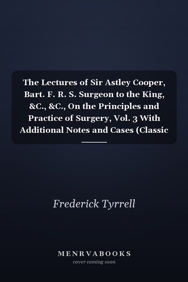 The Lectures of Sir Astley Cooper, Bart. F. R. S. Surgeon to the King, &C., &C., On the Principles and Practice of Surgery, Vol. 3 With Additional Notes and Cases (Classic Reprint)