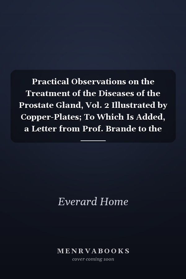 Practical Observations on the Treatment of the Diseases of the Prostate Gland, Vol. 2 Illustrated by Copper-Plates; To Which Is Added, a Letter from Prof. Brande to the Author, on Calculi, from the Philosophical Transactions (Classic Reprint)