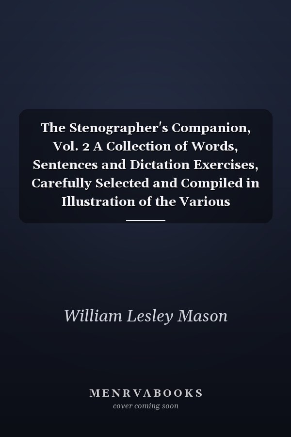 The Stenographer's Companion, Vol. 2 A Collection of Words, Sentences and Dictation Exercises, Carefully Selected and Compiled in Illustration of the Various Principles of Phonography, Or Shorthand Writing; Intended for Use by Beginners, Advanced Writers