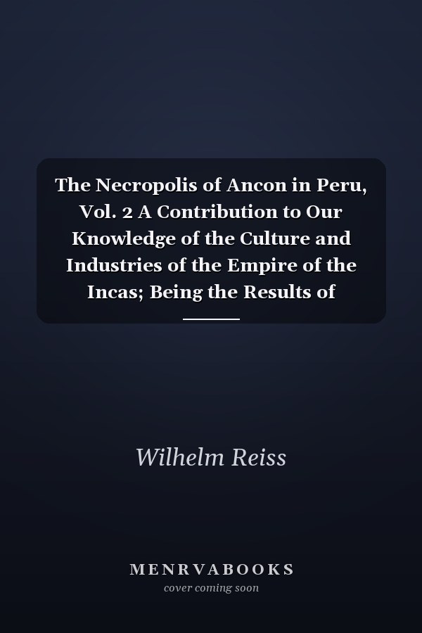 The Necropolis of Ancon in Peru, Vol. 2 A Contribution to Our Knowledge of the Culture and Industries of the Empire of the Incas; Being the Results of Excavations Made on the Spot (Classic Reprint)