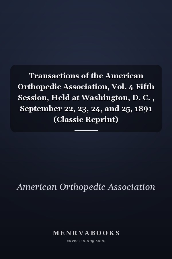 Transactions of the American Orthopedic Association, Vol. 4 Fifth Session, Held at Washington, D. C. , September 22, 23, 24, and 25, 1891 (Classic Reprint)