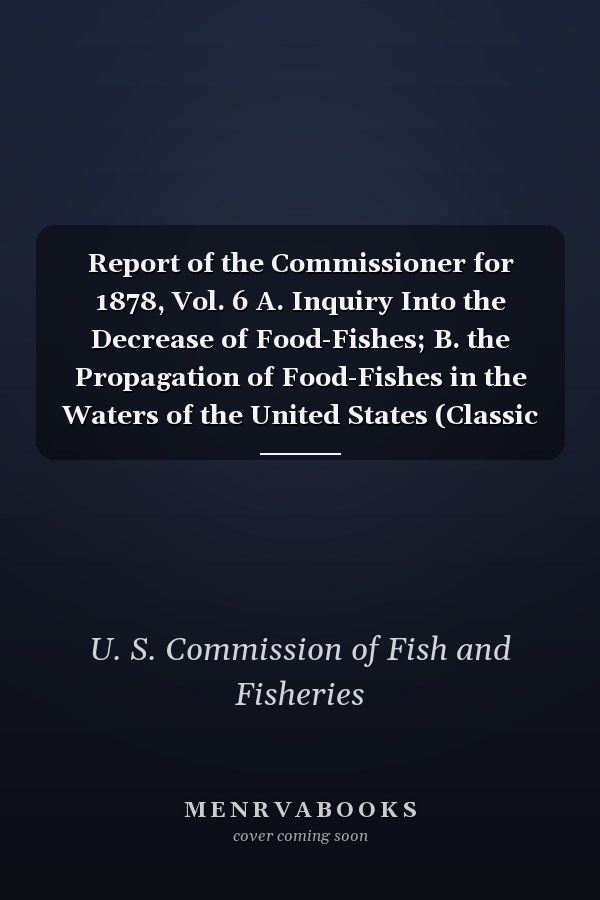 Report of the Commissioner for 1878, Vol. 6 A. Inquiry Into the Decrease of Food-Fishes; B. the Propagation of Food-Fishes in the Waters of the United States (Classic Reprint)