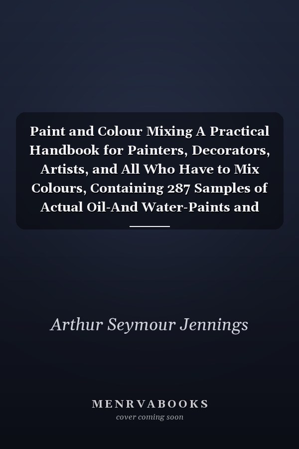 Paint and Colour Mixing A Practical Handbook for Painters, Decorators, Artists, and All Who Have to Mix Colours, Containing 287 Samples of Actual Oil-And Water-Paints and Water-Colours of Various Colours, Including the Principal Graining Grounds