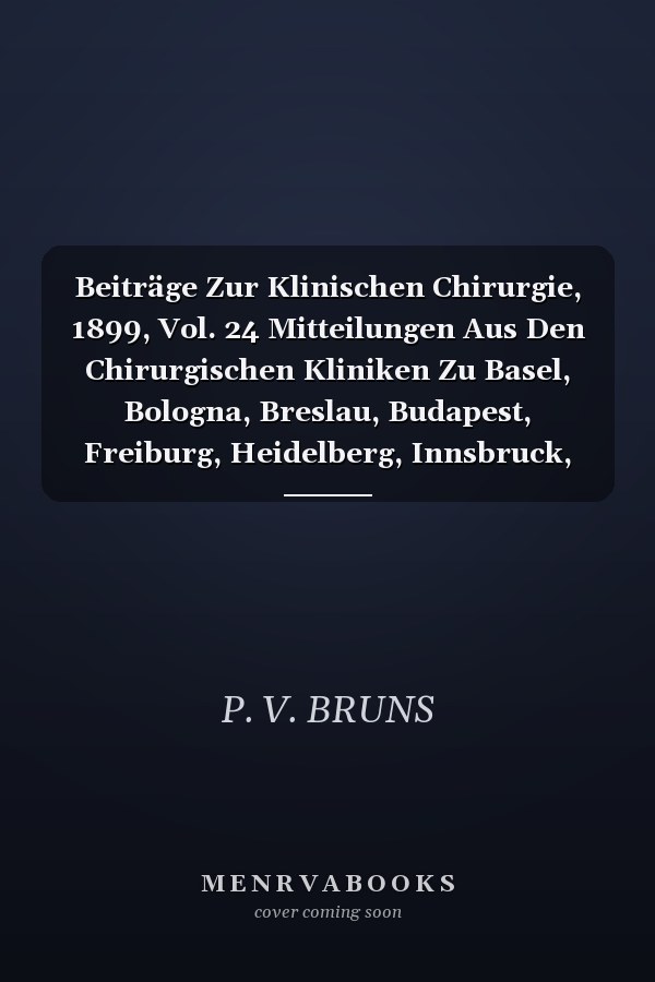 Beiträge Zur Klinischen Chirurgie, 1899, Vol. 24 Mitteilungen Aus Den Chirurgischen Kliniken Zu Basel, Bologna, Breslau, Budapest, Freiburg, Heidelberg, Innsbruck, Leipzig, Prag, Rostock, Strassburg, Tübingen, Würzburg, Zürich (Classic Reprint)