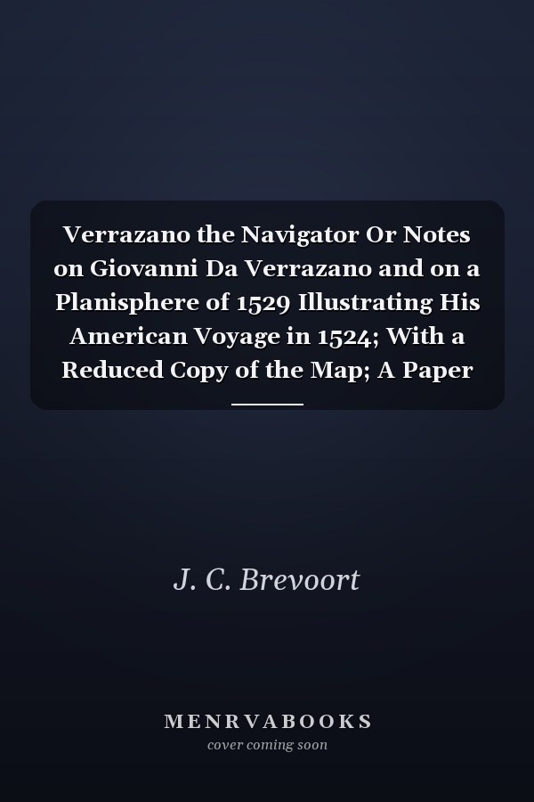 Verrazano the Navigator Or Notes on Giovanni Da Verrazano and on a Planisphere of 1529 Illustrating His American Voyage in 1524; With a Reduced Copy of the Map; A Paper Read Before the American Geographical Society of New York November 28th 1871