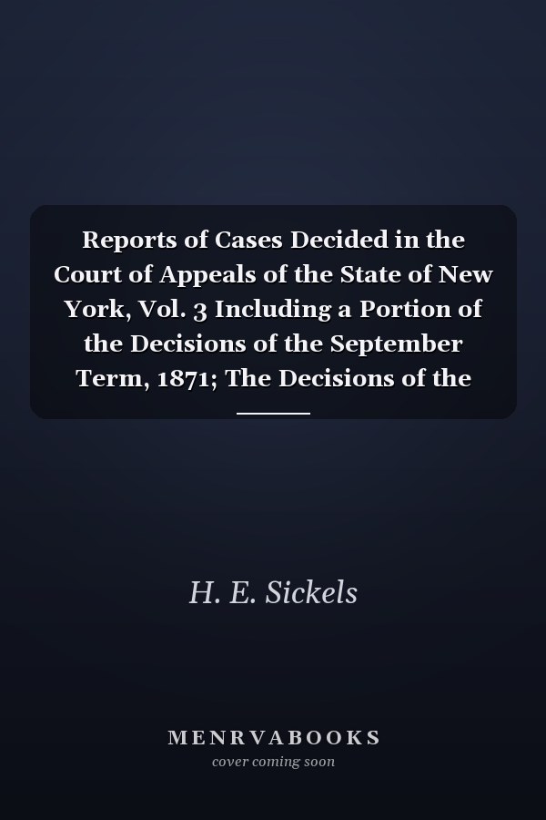 Reports of Cases Decided in the Court of Appeals of the State of New York, Vol. 3 Including a Portion of the Decisions of the September Term, 1871; The Decisions of the January Term, and a Portion of Those of the May Term, of 1872; With Notes, References