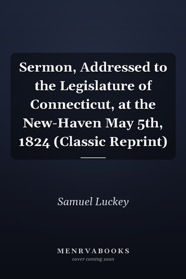 Sermon, Addressed to the Legislature of Connecticut, at the New-Haven May 5th, 1824 (Classic Reprint)