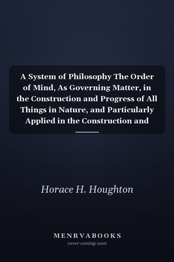 A System of Philosophy The Order of Mind, As Governing Matter, in the Construction and Progress of All Things in Nature, and Particularly Applied in the Construction and Advancement of Man (Classic Reprint)