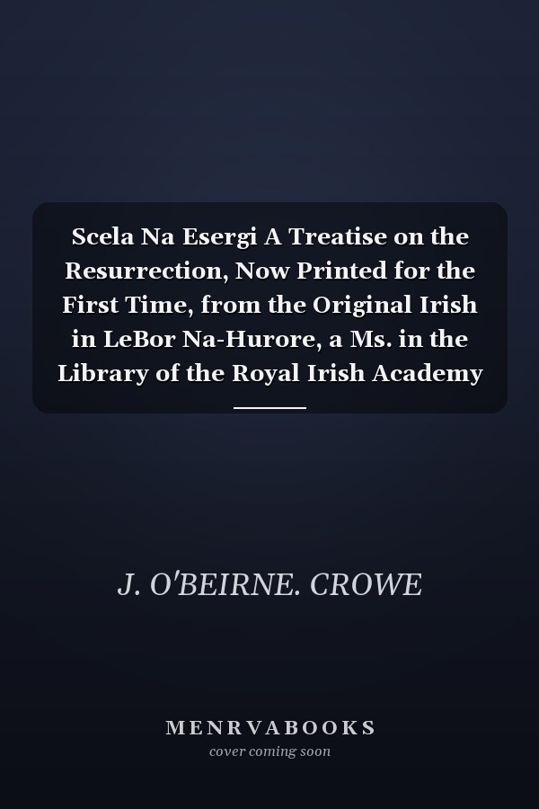 Scela Na Esergi A Treatise on the Resurrection, Now Printed for the First Time, from the Original Irish in LeBor Na-Hurore, a Ms. in the Library of the Royal Irish Academy with a Literal Translation (Classic Reprint)