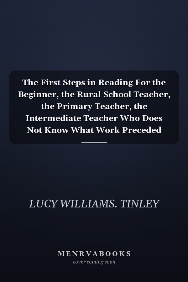 The First Steps in Reading For the Beginner, the Rural School Teacher, the Primary Teacher, the Intermediate Teacher Who Does Not Know What Work Preceded Hers, the Mother Who Wishes to Teach Her Child to Read, Anyone Unfamiliar with the First Steps in Re