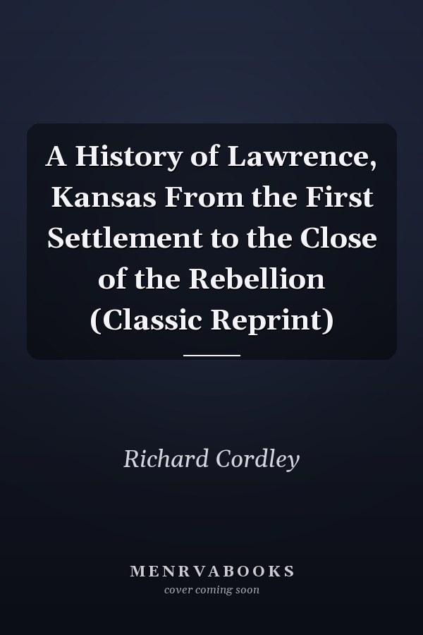 A History of Lawrence, Kansas From the First Settlement to the Close of the Rebellion (Classic Reprint)