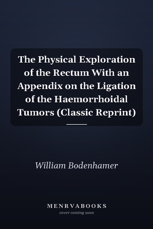 The Physical Exploration of the Rectum With an Appendix on the Ligation of the Haemorrhoidal Tumors (Classic Reprint)