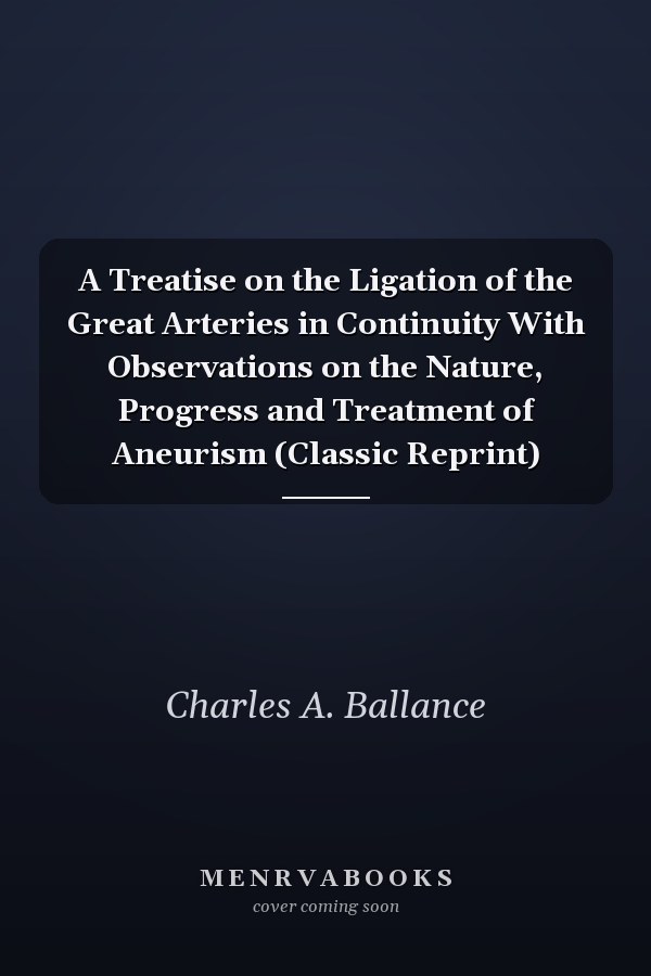 A Treatise on the Ligation of the Great Arteries in Continuity With Observations on the Nature, Progress and Treatment of Aneurism (Classic Reprint)
