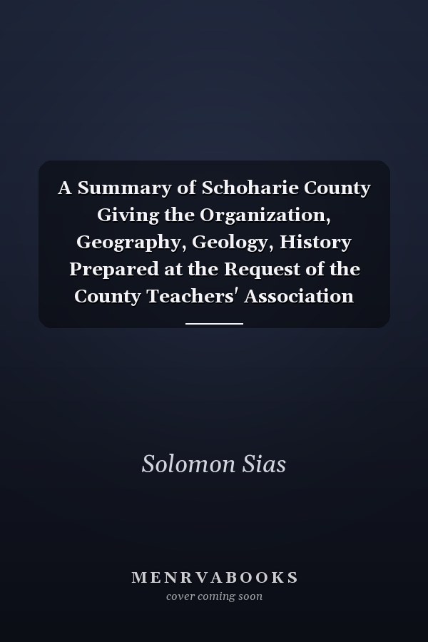 A Summary of Schoharie County Giving the Organization, Geography, Geology, History Prepared at the Request of the County Teachers' Association (Classic Reprint)