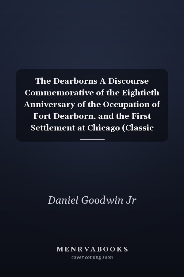 The Dearborns A Discourse Commemorative of the Eightieth Anniversary of the Occupation of Fort Dearborn, and the First Settlement at Chicago (Classic Reprint)