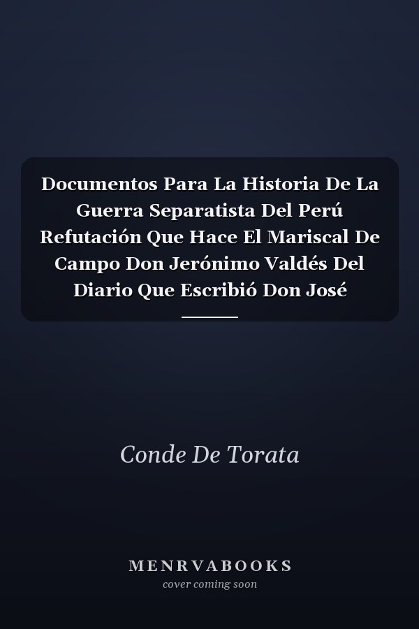 Documentos Para La Historia De La Guerra Separatista Del Perú Refutación Que Hace El Mariscal De Campo Don Jerónimo Valdés Del Diario Que Escribió Don José Sepúlveda Sobre La Última Campaña Del Ejército Español En El Perú En 1824