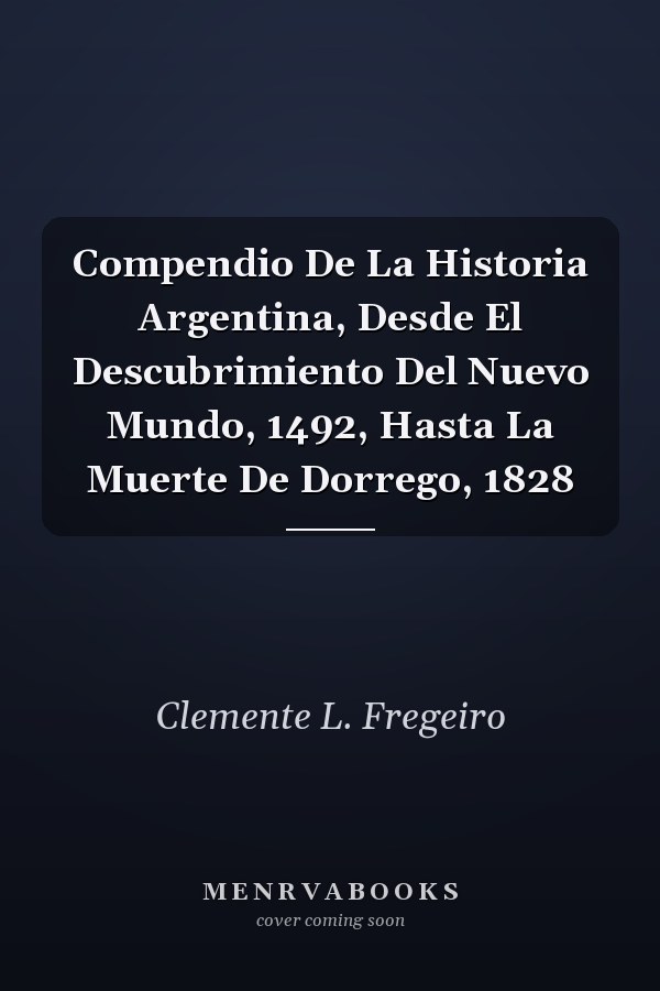 Compendio De La Historia Argentina, Desde El Descubrimiento Del Nuevo Mundo, 1492, Hasta La Muerte De Dorrego, 1828