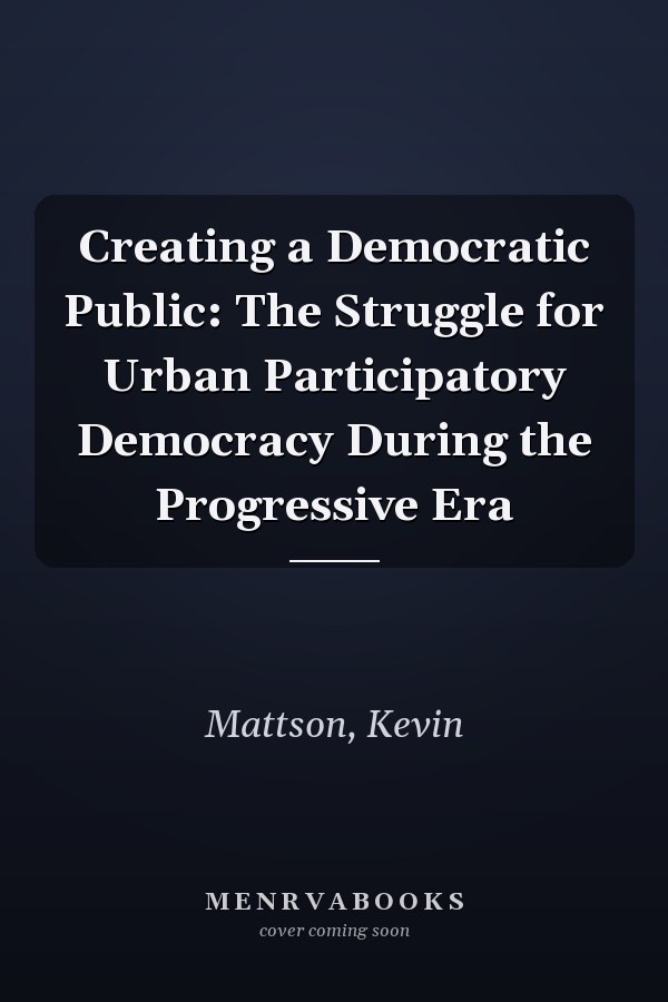 Creating a Democratic Public: The Struggle for Urban Participatory Democracy During the Progressive Era