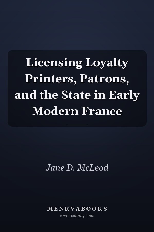 Licensing Loyalty Printers, Patrons, and the State in Early Modern France
