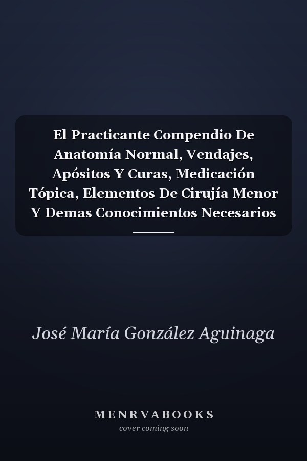 El Practicante Compendio De Anatomía Normal, Vendajes, Apósitos Y Curas, Medicación Tópica, Elementos De Cirujía Menor Y Demas Conocimientos Necesarios Á Los Que Aspiran Al Titulo De Practicantes