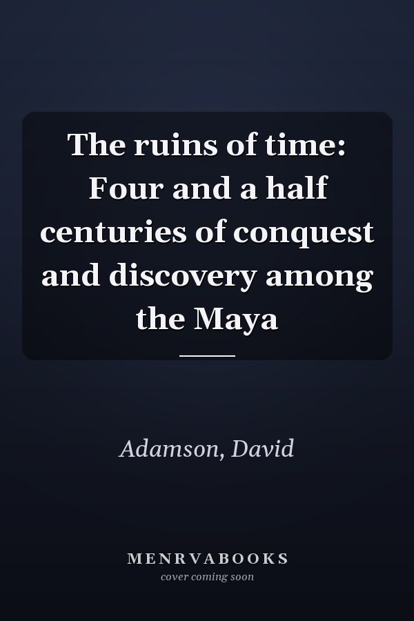 The ruins of time: Four and a half centuries of conquest and discovery among the Maya