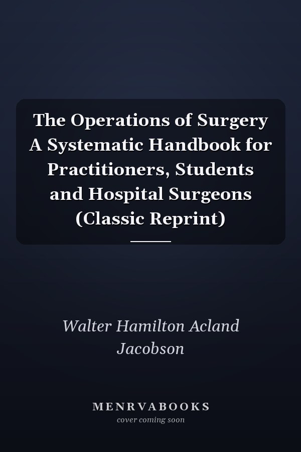 The Operations of Surgery A Systematic Handbook for Practitioners, Students and Hospital Surgeons (Classic Reprint)