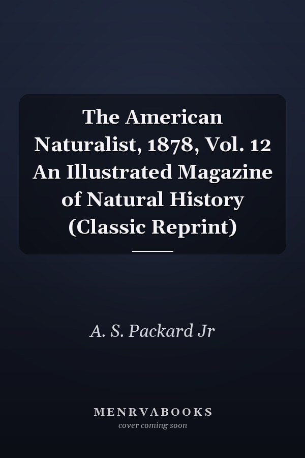 The American Naturalist, 1878, Vol. 12 An Illustrated Magazine of Natural History (Classic Reprint)