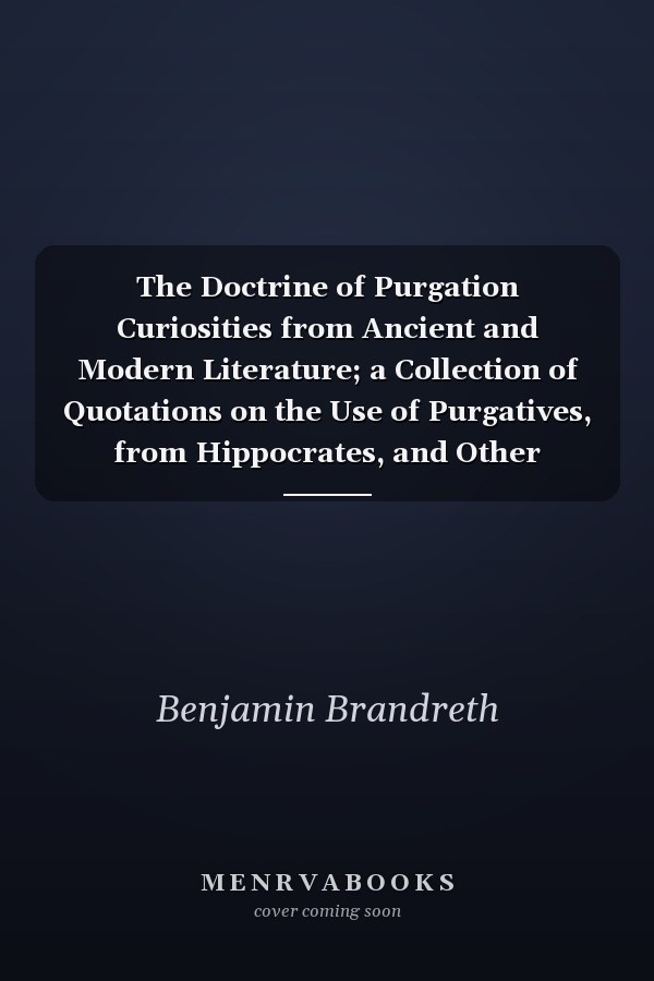 The Doctrine of Purgation Curiosities from Ancient and Modern Literature; a Collection of Quotations on the Use of Purgatives, from Hippocrates, and Other Medical Writers, Covering a Period of Over Two Thousand Years, Proving Purgation Is the Corner-Ston